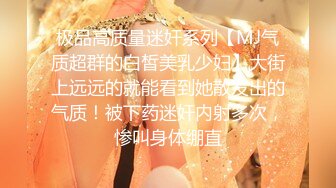 极品高质量迷奸系列【MJ气质超群的白皙美乳少妇】大街上远远的就能看到她散发出的气质！被下药迷奸内射多次，惨叫身体绷直