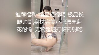 推荐福利_精品短视频_极品长腿帅哥,身材完美鸡吧漂亮菊花耐肏_无套超速打桩内射吃精