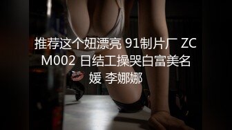 推荐这个妞漂亮 91制片厂 ZCM002 日结工操哭白富美名媛 李娜娜