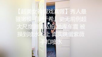 【超美女神假戏真做】秀人最骚嫩模『周于希』史无前例超大尺度剧情私拍 地库车震 被操到喷水不止 真实跳蛋紫薇手扣喷水