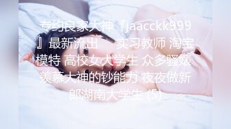 专约良家大神『jaacckk999』最新流出❤️实习教师 淘宝模特 高校女大学生 众多骚婊 羡慕大神的钞能力 夜夜做新郎湖南大学生 (5)