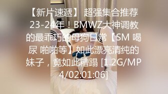 【新片速遞】 超强集合推荐 23-24年！BMWZ大神调教的最乖巧的母狗日常【SM 喝尿 啪啪等】如此漂亮清纯的妹子，竟如此糟蹋 [1.2G/MP4/02:01:06]