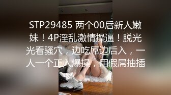 STP29485 两个00后新人嫩妹！4P淫乱激情操逼！脱光光看骚穴，边吃屌边后入，一人一个正入爆操，用假屌抽插