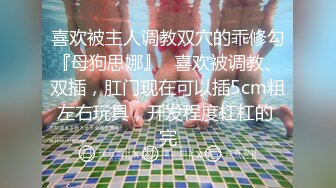 喜欢被主人调教双穴的乖修勾『母狗思娜』✿喜欢被调教、双插，肛门现在可以插5cm粗左右玩具，开发程度杠杠的 完