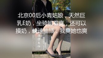 北京00后小青姑娘，天然巨乳E奶，坐骑躺着爽，还可以摸奶，快速抽插，我爽她也爽！