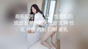 最新反差婊《51》性爱私拍流出 反差界的天花板 女神 校花 外围 内射 口爆 豪乳