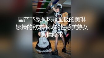 国产TS系列风骚至极的美琳娜操的欲求不满的性感美熟女激情喷水