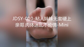 JDSY-010-粘人妹妹无套硬上亲哥.肉体迷乱不伦情-Mini