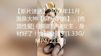 【新片速遞】 2024年11月，泡良大神【GZ小钢炮】，[绝顶性爱] 往期的学妹女主，身材好了！也越发骚了[1.33G/MP4/23:00]