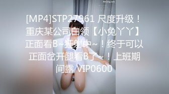 [MP4]STP27961 尺度升级！重庆某公司白领【小兔丫丫】正面看B~狂射中~！终于可以正面岔开腿看B了~！上班期间露 VIP0600