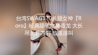 台湾SWAG170长腿女神『Roro』经典舔蛋吃棒毒龙 大长吊无套內射 放荡淫叫