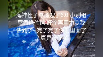 海神侄子爆肏嫂子6.0 小别租屋香艳偷情 好痒再用力点我快到了~完了完了你射里面了？真是服你了