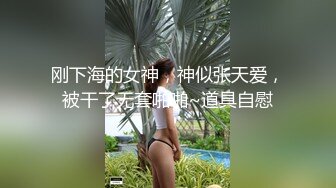 刚下海的女神，神似张天爱，被干了无套啪啪~道具自慰