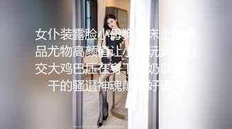 女仆装露脸小母狗，床上的极品尤物高颜值让小哥玩弄，口交大鸡巴压在身下揉奶草穴，干的骚逼神魂颠倒好诱人