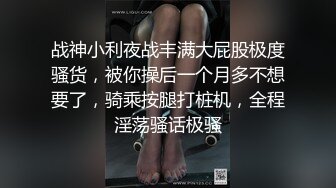 战神小利夜战丰满大屁股极度骚货，被你操后一个月多不想要了，骑乘按腿打桩机，全程淫荡骚话极骚