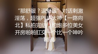 “那舒服？逼舒服”对话刺激淫荡，超强PUA大神【一路向北】私拍完结，约炮多位美女开房啪啪肛交一个比一个呻吟销魂