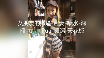 女朋友的嫩逼-淫妻-喷水-深喉-女上-Pua-舞蹈-天花板