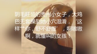 阴毛旺盛的贵州小女子，大鸡巴无套操到她小穴湿滑，‘这样艹你，舒不舒服’，啊嗷嗷啊，就懂叫的女孩！