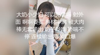 大奶小少妇 可以无套吗 射外面 啊啊要要 身材丰满 被大肉棒无套输出 奶子哗哗 娇喘不停 连续输出两次 口爆