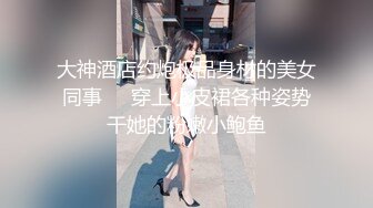 大神酒店约炮极品身材的美女同事❤️穿上小皮裙各种姿势干她的粉嫩小鲍鱼