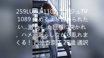 259LUXU-1102 ラグジュTV 1089 責めるより責められたい…激しく..た巨根に突かれ、ハメ潮漏らしながら亂れまくる！ 西條香奈江 29歳 通訳