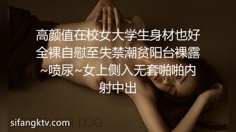 高颜值在校女大学生身材也好全裸自慰至失禁潮贫阳台裸露~喷尿~女上侧入无套啪啪内射中出