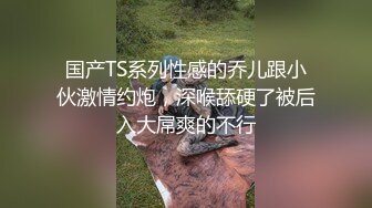 国产TS系列性感的乔儿跟小伙激情约炮，深喉舔硬了被后入大屌爽的不行