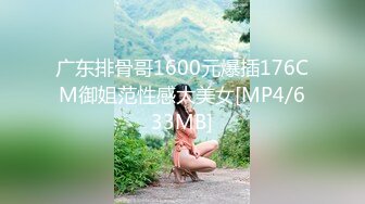 广东排骨哥1600元爆插176CM御姐范性感大美女[MP4/633MB]