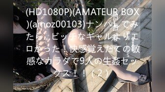 (HD1080P)(AMATEUR BOX)(amoz00103)ナンパしてみたら…ビッチなギャルよりエロかった！快感覚えたての敏感なカラダで9人の生姦セックス！！（2）