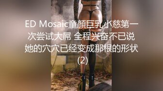 ED Mosaic童顏巨乳小慈第一次尝试大屌 全程兴奋不已说她的穴穴已经变成那根的形状 (2)