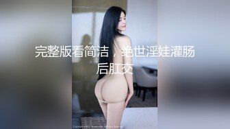 完整版看简洁，绝世淫娃灌肠后肛交