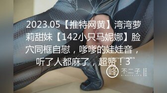 2023.05【推特网黄】湾湾萝莉甜妹【142小只马妮娜】脸穴同框自慰，嗲嗲的娃娃音，听了人都麻了，超赞！3