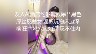 友人A 酒店约啪调教爆艹黑色厚丝反差女 淫奴玩物床边深喉 狂艹嫩穴瘫如泥 忍不住内射